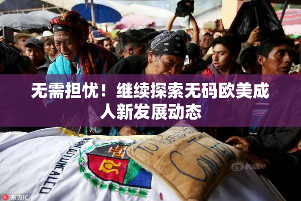 无需担忧！继续探索无码欧美成人新发展动态