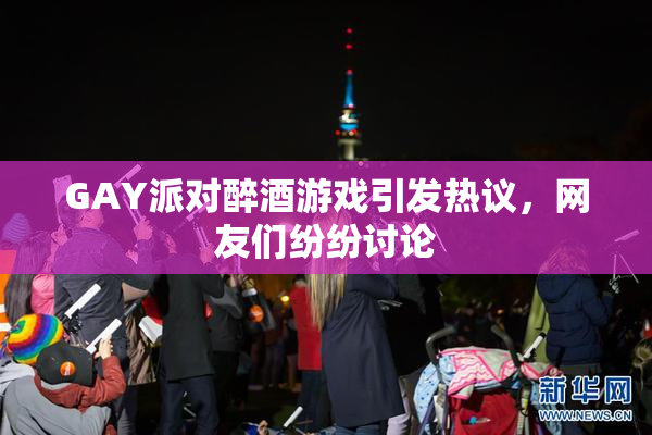 GAY派对醉酒游戏引发热议，网友们纷纷讨论