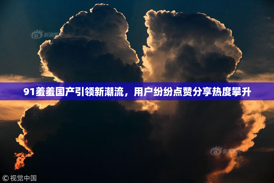 91羞羞国产引领新潮流，用户纷纷点赞分享热度攀升