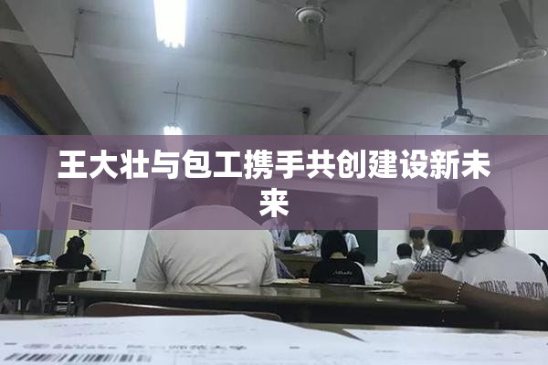王大壮与包工携手共创建设新未来