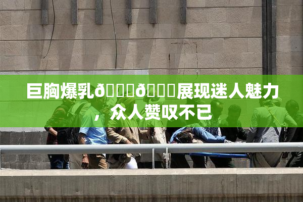 巨胸爆乳🔞🔞展现迷人魅力，众人赞叹不已