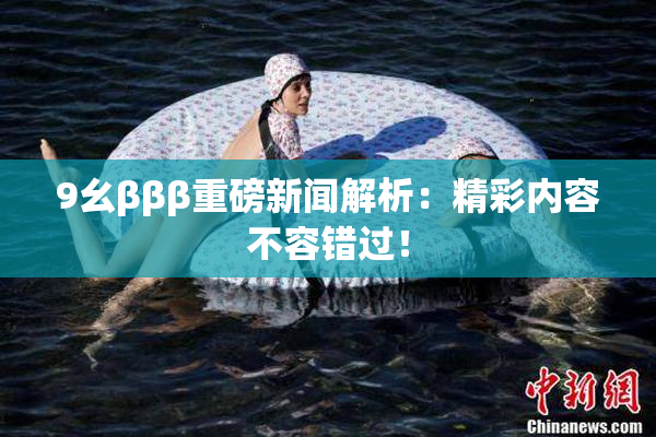 9幺βββ重磅新闻解析：精彩内容不容错过！