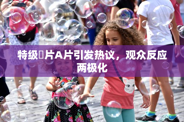 特级婬片A片引发热议，观众反应两极化