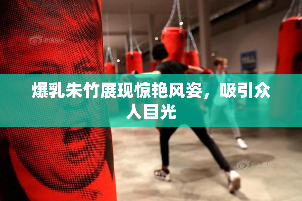 爆乳朱竹展现惊艳风姿，吸引众人目光