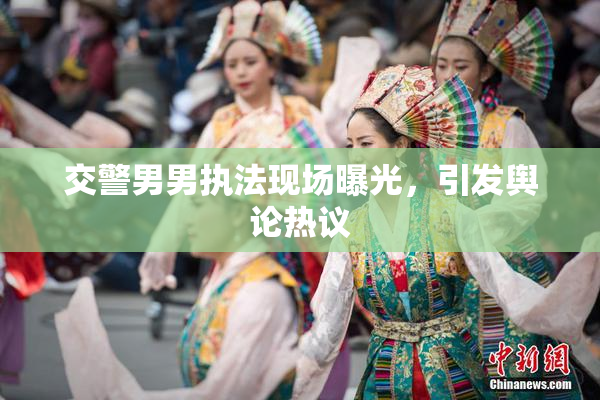 交警男男执法现场曝光，引发舆论热议