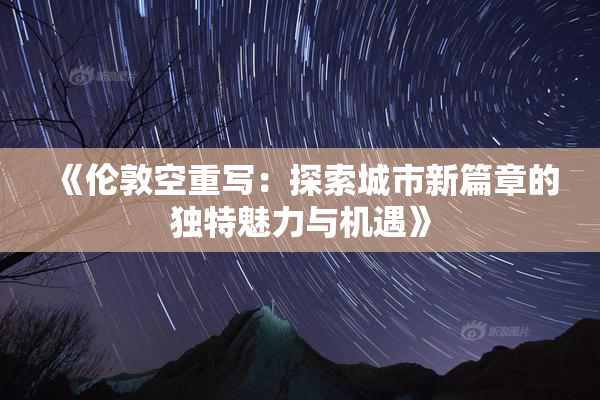 《伦敦空重写：探索城市新篇章的独特魅力与机遇》