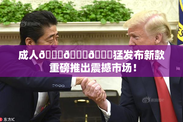 成人🍆🍑🔞猛发布新款 重磅推出震撼市场！