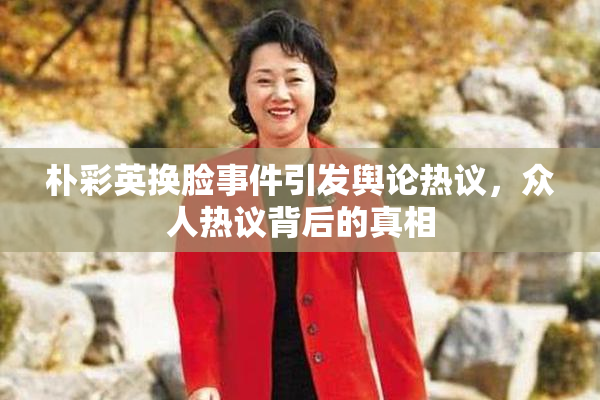 朴彩英换脸事件引发舆论热议，众人热议背后的真相