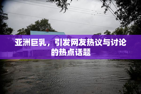 亚洲巨乳，引发网友热议与讨论的热点话题