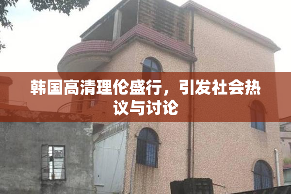 韩国高清理伦盛行，引发社会热议与讨论