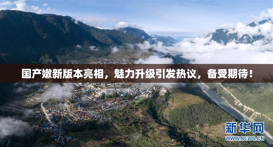 国产嫩新版本亮相，魅力升级引发热议，备受期待！