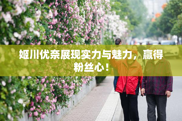 姬川优奈展现实力与魅力，赢得粉丝心！