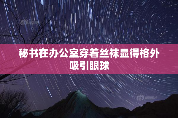 秘书在办公室穿着丝袜显得格外吸引眼球