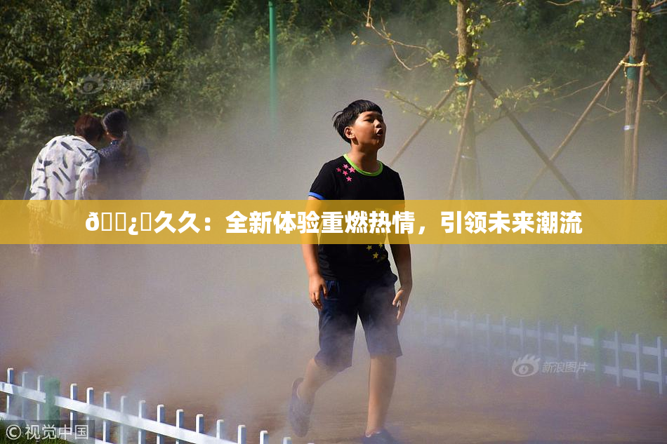 🌿‌久久：全新体验重燃热情，引领未来潮流