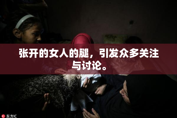 张开的女人的腿，引发众多关注与讨论。