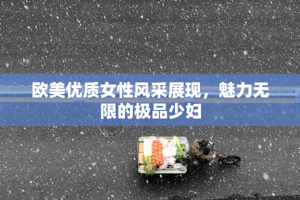 欧美优质女性风采展现，魅力无限的极品少妇