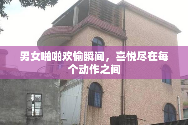 男女啪啪欢愉瞬间，喜悦尽在每个动作之间