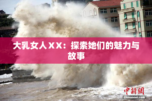大乳女人ⅩX：探索她们的魅力与故事