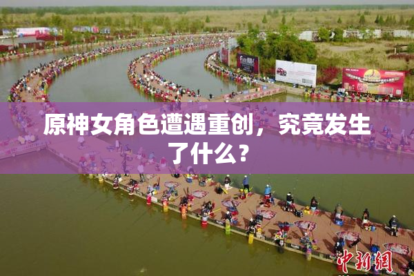 原神女角色遭遇重创，究竟发生了什么？