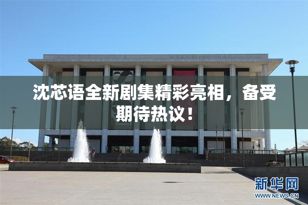 沈芯语全新剧集精彩亮相，备受期待热议！