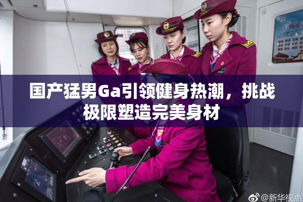 国产猛男Ga引领健身热潮，挑战极限塑造完美身材