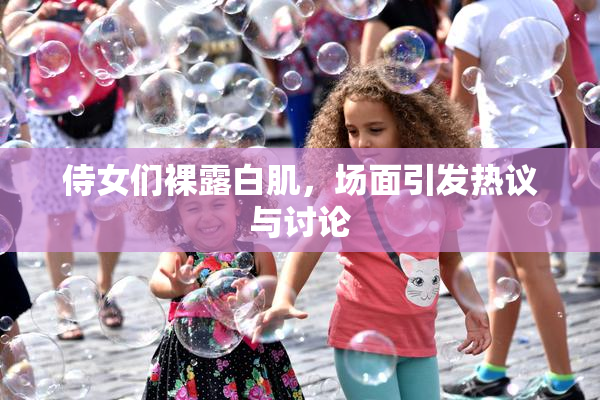 侍女们裸露白肌，场面引发热议与讨论