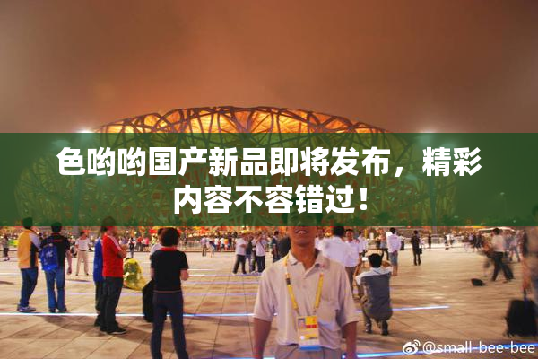 色哟哟国产新品即将发布，精彩内容不容错过！
