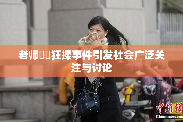 老师❌‌狂揉事件引发社会广泛关注与讨论