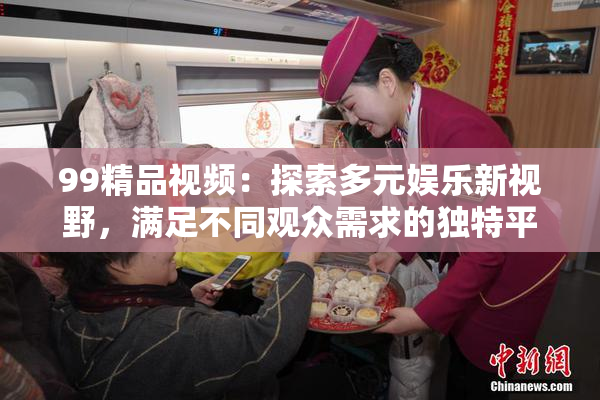 99精品视频：探索多元娱乐新视野，满足不同观众需求的独特平台