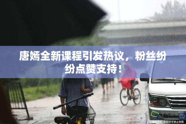 唐嫣全新课程引发热议，粉丝纷纷点赞支持！