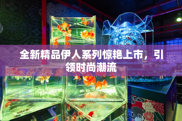 全新精品伊人系列惊艳上市，引领时尚潮流