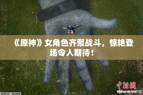 《原神》女角色齐聚战斗，惊艳登场令人期待！