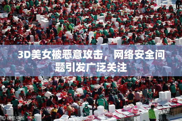 3D美女被恶意攻击，网络安全问题引发广泛关注