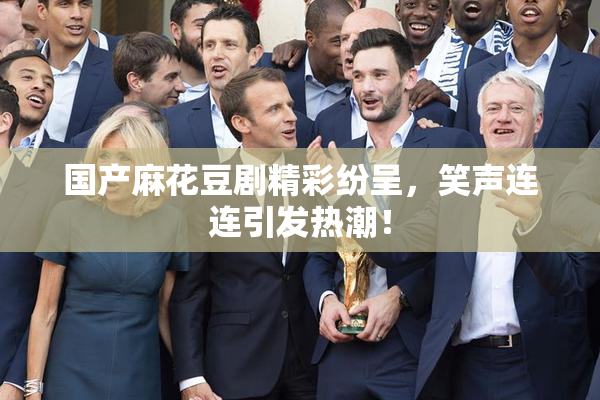 国产麻花豆剧精彩纷呈，笑声连连引发热潮！