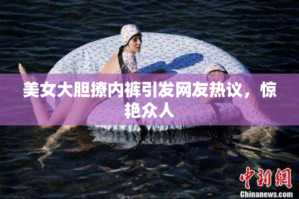 美女大胆撩内裤引发网友热议，惊艳众人