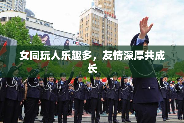 女同玩人乐趣多，友情深厚共成长