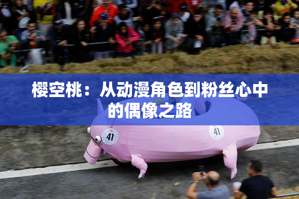 樱空桃：从动漫角色到粉丝心中的偶像之路