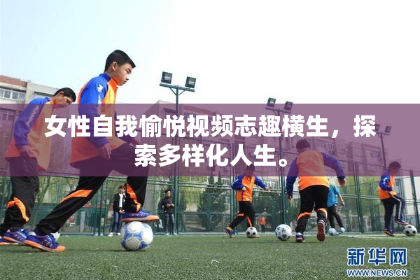 女性自我愉悦视频志趣横生，探索多样化人生。