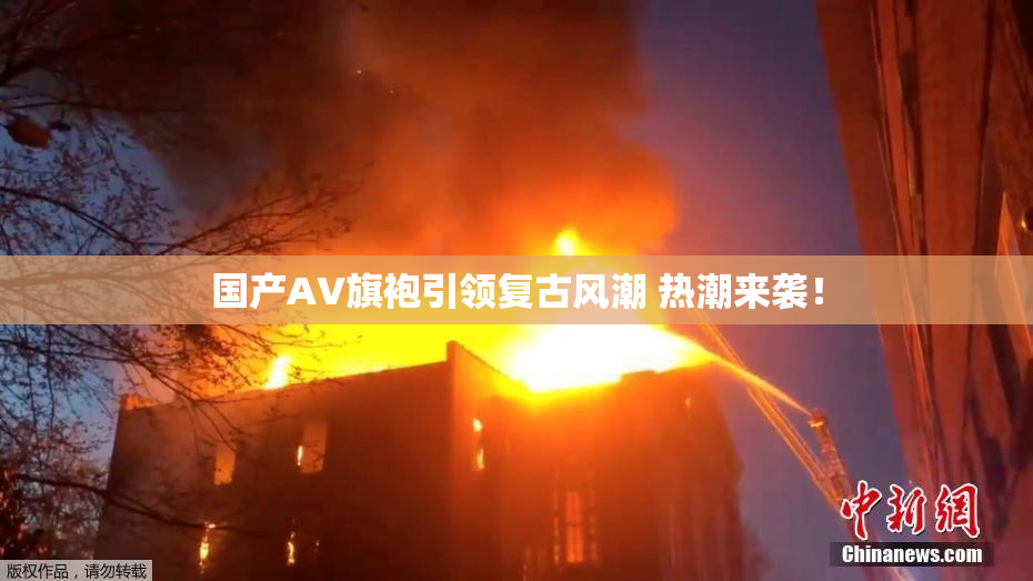 国产AV旗袍引领复古风潮 热潮来袭！