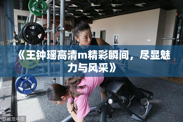 《王钟瑶高清m精彩瞬间，尽显魅力与风采》