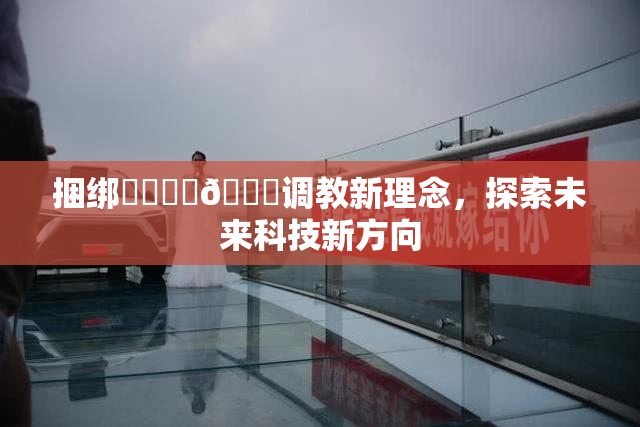捆绑❌‌❌‌🔞调教新理念，探索未来科技新方向