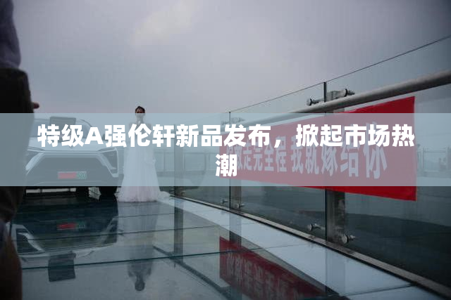 特级A强伦轩新品发布，掀起市场热潮