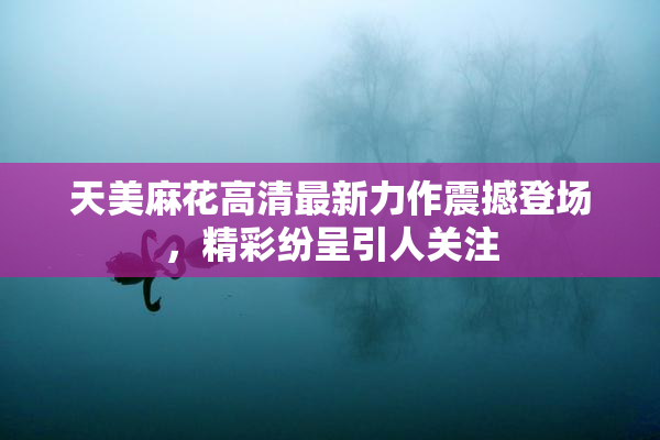 天美麻花高清最新力作震撼登场，精彩纷呈引人关注