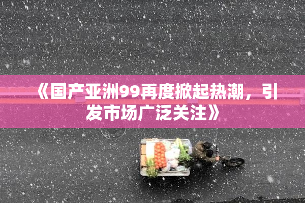 《国产亚洲99再度掀起热潮，引发市场广泛关注》