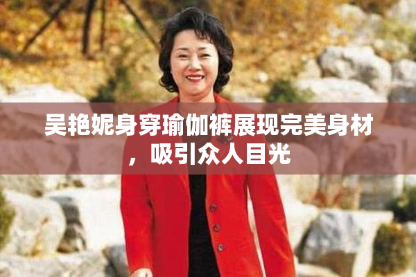 吴艳妮身穿瑜伽裤展现完美身材，吸引众人目光