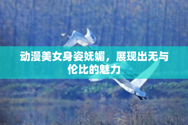动漫美女身姿妩媚，展现出无与伦比的魅力
