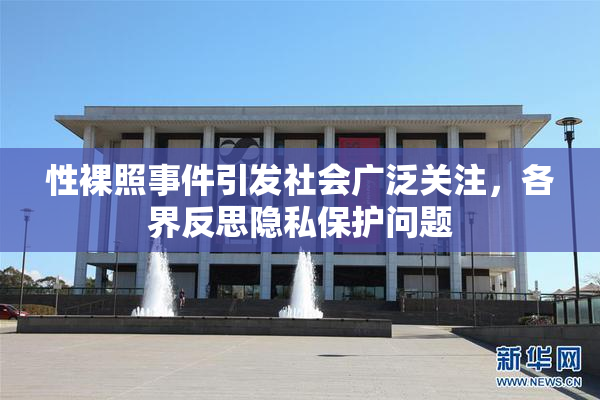 性裸照事件引发社会广泛关注，各界反思隐私保护问题
