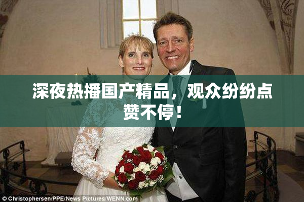 深夜热播国产精品，观众纷纷点赞不停！
