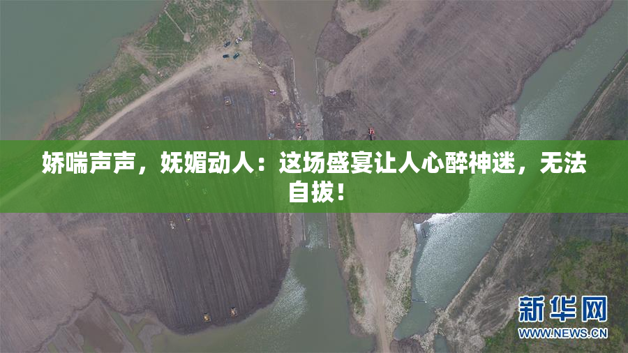 娇喘声声，妩媚动人：这场盛宴让人心醉神迷，无法自拔！