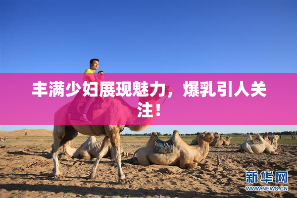 丰满少妇展现魅力，爆乳引人关注！